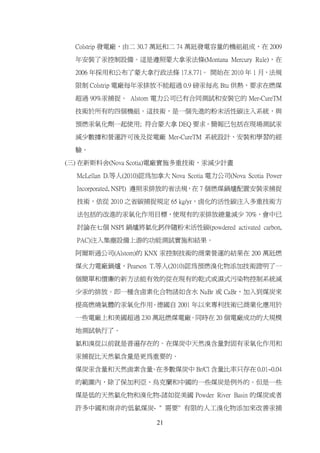 Colstrip 發電廠，由二 30.7 萬瓩和二 74 萬瓩發電容量的機組組成，在 2009

  年安裝了汞控制設備。這是遵照蒙大拿汞法條(Montana Mercury Rule)，在

  2006 年採用和公布了蒙大拿行政法條 17.8.771。 開始在 2010 年 1 月，法規

  限制 Colstrip 電廠每年汞排放不能超過 0.9 磅汞每兆 Btu 供熱，要求在燃煤

  超過 90%汞捕捉。 Alstom 電力公司已有合同測試和安裝它的 Mer-CureTM

  技術於所有的四個機組。這技術，是一個先進的粉末活性碳注入系統，與

  預燃汞氧化劑一起使用; 符合蒙大拿 DEQ 要求。簡報已包括在現場測試汞

  減少數據和營運許可後及從電廠 Mer-CureTM 系統設計、安裝和學習的經

  驗。

(三) 在新斯科舍(Nova Scotia)電廠實施多重技術，汞減少計畫
  McLellan D.等人(2010)認為加拿大 Nova Scotia 電力公司(Nova Scotia Power

  Incorporated, NSPI) 遵照汞排放的省法規，在 7 個燃煤鍋爐配置安裝汞捕捉

  技術，依從 2010 之省碳捕捉規定 65 kg/yr，鹵化的活性碳注入多重技術方

  法包括的改進的汞氧化作用目標，使現有的汞排放總量減少 70%，會中已

  討論在七個 NSPI 鍋爐將氯化鈣伴隨粉末活性碳(powdered activated carbon,

  PAC)注入集塵設備上游的功能測試實施和結果。

  阿爾斯通公司(Alstom)的 KNX 汞控制技術的商業營運的結果在 200 萬瓩燃

  煤火力電廠鍋爐，Pearson T.等人(2010)認為預燃溴化物添加技術證明了一

  個簡單和價廉的新方法能有效的從在現有的乾式或濕式污染物控制系統減

  少汞的排放。即一種含鹵素化合物諸如含水 NaBr 或 CaBr，加入到煤炭來

  提高燃燒氣體的汞氧化作用。德國自 2001 年以來專利技術已商業化應用於

  一些電廠上和美國超過 230 萬瓩燃煤電廠。同時在 20 個電廠成功的大規模

  地測試執行了。

  氯和溴從以前就是普遍存在的。在煤炭中天然溴含量對固有汞氧化作用和

  汞捕捉比天然氯含量是更為重要的。

  煤炭汞含量和天然鹵素含量 在多數煤炭中 Br/Cl 含量比率只存在 0.01~0.04
              。

  的範圍內，除了保加利亞、烏克蘭和中國的一些煤炭是例外的。但是一些

  煤是低的天然氯化物和溴化物-諸如從美國 Powder River Basin 的煤炭或者

  許多中國和南非的低氯煤炭- " 需要" 有限的人工溴化物添加來改善汞捕

                         21
 