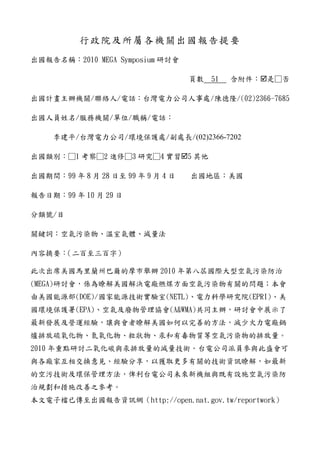 行政院及所屬各機關出國報告提要
出國報告名稱：2010 MEGA Symposium 研討會

                                   頁數   51   含附件： 是□否

出國計畫主辦機關/聯絡人/電話：台灣電力公司人事處/陳德隆/(02)2366-7685

出國人員姓名/服務機關/單位/職稱/電話：

    李建平/台灣電力公司/環境保護處/副處長/(02)2366-7202

出國類別：□1 考察□2 進修□3 研究□4 實習 5 其他

出國期間：99 年 8 月 28 日至 99 年 9 月 4 日   出國地區：美國

報告日期：99 年 10 月 29 日

分類號/目

關鍵詞：空氣污染物、溫室氣體、減量法

內容摘要：（二百至三百字）

此次出席美國馬里蘭州巴爾的摩市舉辦 2010 年第八屆國際大型空氣污染防治
(MEGA)研討會，係為瞭解美國解決電廠燃煤方面空氣污染物有關的問題；本會
由美國能源部(DOE)/國家能源技術實驗室(NETL)、電力科學研究院(EPRI)、美
國環境保護署(EPA)、空氣及廢物管理協會(A&WMA)共同主辦，研討會中展示了
最新發展及營運經驗，讓與會者瞭解美國如何以完善的方法，減少火力電廠鍋
爐排放硫氧化物、氮氧化物、粒狀物、汞和有毒物質等空氣污染物的排放量。
2010 年重點研討二氧化碳與汞排放量的減量技術。台電公司派員參與此盛會可
與各廠家互相交換意見、經驗分享，以獲取更多有關的技術資訊瞭解，如最新
的空污技術及環保管理方法，俾利台電公司未來新機組與既有設施空氣污染防
治規劃和措施改善之參考。
本文電子檔已傳至出國報告資訊網（http://open.nat.gov.tw/reportwork）
 