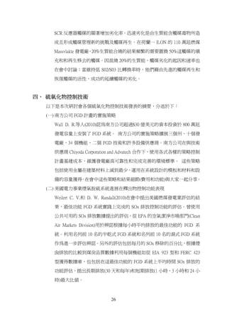 SCR 反應器觸媒的顯著增加劣化率。迅速劣化是由生質能含觸媒毒物所造

    成且形成觸媒管理新的挑戰及觸媒再生。在荷蘭一 E.ON 的 110 萬瓩燃煤

    Massvlakte 發電廠，20%生質能合燒的結果頻繁的需要置換 50%這觸媒的填

    充和和再生移去的觸媒。因混燒 20%的生質能，觸媒劣化的起因和速率也

    在會中討論；當維持低 S02/S03 比轉換率時，他們藉由先進的觸媒再生和

    恢復觸媒的活性，成功的延續觸媒的劣化。



四、 硫氧化物控制技術
  以下是本次研討會各個硫氧化物控制技術發表的摘要，分述於下：

  (一) 南方公司 FGD 計畫的實施策略

    Wall D. R.等人(2010)認為南方公司超過$30 億美元的資本投資於 800 萬瓩

    發電容量上安裝了 FGD 系統。 南方公司的實施策略擴展三個州、十個發

    電廠、34 個機組、二個 FGD 技術和許多設備供應商。南方公司在與技術

    供應商 Chiyoda Corporation and Advatech 合作下，使用各式各樣的策略控制

    計畫基建成本、維護發電廠高可靠性和完成完善的環境標準。 這些策略

    包括使用金屬在建築材料上減到最少，運用在系統設計的模板和材料和設

    備的容量獲得 在會中這些策略和結果細節(費用和功能)與大家一起分享。
          。

  (二) 美國電力事業煙氣脱硫系統進展在釋出物控制功能表現

    Weilert C. V.和 D. W. Randall(2010)在會中提出美國燃煤發電業評估的結

    果，最佳功能 FGD 系統實踐上完成的 SOx 排放控制功能的評估。曾使用

    公共可用的 SOx 排放數據提出的評估，從 EPA 的空氣潔淨市場部門(Clean

    Air Markets Division)用於辨認根據每小時平均排放的最佳功能的 FGD 系

    統。利用名列前 10 名的半乾式 FGD 系統和名列前 10 名的濕式 FGD 系統

    作為進一步評估辨認。另外的評估包括每月的 SOx 移除的百分比，根據煙

    囪排放的比較到煤炭品質數據利用每個機組如從 EIA 923 型和 FERC 423

    型獲得數據庫，也包括在這最佳功能的 FGD 系統上平均時間 SOx 排放的

    功能評估，提出長期排放(30 天和每年)和短期排放(1 小時，3 小時和 24 小

    時)最大比值。



                        26
 