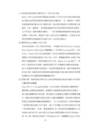 (三) 新技術改進功能和可靠性於老一代的 FGD 系統

   Maller G.等人(2010)在會中曾描述完成過去 5 年老式 FGD 系統升級到功能

   和可靠性级别等效於最新的發電系統的計畫結果。 在一個案例，升級的

   系統能達到個位數 S02 出口濃度水準，是必須利用氨基 C02 控制技術才能

   達到。在另一個案例， 40%煙氣迴避蒸汽而合併到現有的吸收塔系統裡，

   且不用另加一個新的機具或模式。 一些升級導致需要排除對功能改進添

   加劑的，例如 DBA，幫助省下重大 O&M 美元在電廠場址。在促進 S02 移

   除的物理模式和過程使用先進的 CFD，也在會中描述之。

(四) 費耶特(Fayette)機組 3 FGD 升級

   更加有效地減少 S02 的設計和功能，下科羅拉多河官方(Lower Colorado

   River Authority, LCRA) Fayette 電廠機組 3，位於德州 La Grange 附近，1988

   年完工。Frazer C.等人(2010)說明最初，WFGD 系統設計是當燒高硫份德州

   褐煤和 20%的煙氣時會減少 90% S02。未來，發電廠當燃燒 1%硫份 PRB

   燃料不迴避煙氣時，將要求捕捉 95.5% S02。Sargent & Lundy 進行了一項

   FGD 升級研究並且準備一規格得到進行的工作競價在供應和安裝依據。

   B& W 被選為供應商作這些修改，包括新的噴射通汽管，額外的噴射架和

   新 ME 系統。總結原始的設施和修改過的設施的已提出設計修改的非特惠

   的細節並且符合實際經濟指標數據的估計。

(五) 現場示範一個高效能化學作用以去除在煙氣脱硫系統(FGD)廢水中的毒性

   金屬物質和硝酸鹽

   Teng X.和 Y. H. Huang(2010)說明，從 FGD 廢水中移除毒性金屬物質的一

   種新穎的水處理技術被發明。這個整合化學處理系統使用特別化學產生一

   個大量的鐵礦物混合物反應，使在廢水中各種毒性金屬的化學轉換和礦

   化。過程中使用低廉的化學品及產生少量的固體廢料。高效率和可靠的新

   技術在五個星期的電廠現場試驗展示一 30 公升原型系統。原型系統接納

   了低時間分配系統的 FGD 廢水，減少了所有關心的主要污染物並且生產

   了高品質的廢水。原型一貫使總硒(80 到 100%降低為硒酸鹽)從大約

   3000ppb 減少到小於 7ppb 和從大約 50ppb 的總汞量減少到少於 0.005ppb。

   砷、鉛、鎘、鉻和釩全部減少了到次級 ppb 水平。硝酸鹽從 25ppm 大約完

                          27
 