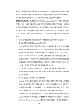 氣組合，釋出硫酸懸浮微粒(Sulfuric acid aerosols)。同樣地，氯化氫和氟化氫酸

氣由煤炭組成的反應所形成，與水氣結合能增加酸性氣體的釋出。減少酸氣，

IEP 計畫發展新的鹼性(alkalin)注入技術以去除氯化氫和氟化氫酸氣。

微觀空氣品質研究－氣態粒狀污染物(airborne particles)是很多人為和自然來源

所釋出。IEP 計畫研究氣態粒狀污染物的來源及瞭解他們怎麼被傳輸。知道石

化燃料能源營運如何和哪裡造成大氣粒狀污染物，俾能有更好的減量政策、決

策。研究 IEP 計畫回顧排放減量的發展可提供重要的訊息，在空氣清潔法案

修正之下如同在 CSI 目標達到回顧一樣，它也提供重要的審視，汞如何傳輸到

大氣。

以下是本次研討會發表較重要的粒狀污染物控制技術的摘要，分述於下：
(一) 電力事業袋式集塵器(Baghouse)場址現勘

  Piulle W.等人(2010)認為微粒排放法規近年來變得更加嚴緊，使用在燃煤鍋

  爐的袋式集塵器（Baghouses）增加了。袋式集塵器技術常比静靜電集塵器

  (electrostatic precipitator, ESP) 更 能 符 合 微 粒 控 制 的 要 求 。 活 性 碳 注 入

  (Activated carbon injection, ACI)在微粒控制設備的上游，顯示是汞控制的一

  個成功的策略。TOXECONTM 是 EPRI 的專利技術從既有的微粒控制設備

  (典型的 ESP)和袋式集塵器之間 GUA 吸附劑注入煙氣來移除這污染物 在
                                      ，

  一些電力事業安裝了這技術且能從煙氣移除 90%汞。

  在 1981 年、1991 年和 2005 年，EPRI 針對電力業安裝袋式集塵器後進行了

  設施的全面調查。會中提出 2009 調查 9 個選擇性脈動噴射袋式集塵器操

  作的詳細結果。

(二) 對三氧化硫注入煙氣情況的一個新選擇

  Landreth R.等人(2010)認為三氧化硫注入傳統上運用在電力事業上的電廠

  協助在捕捉高電抗飛灰的靜電集塵器。然而，有些電廠的 SO3 煙氣條件不

  能達到必需的減量，它具有腐蝕性，且它顯著的降低汞減排。而且，新的

  MACT 法規將可能設定低 SO3 排放限度。故新技術是非常需要的。

  一種新的方法在許多電廠已測試了，造成在微粒排放的顯著減排。在會中

  已提出電力業的尾氣測試和實體靜電集塵器的展現結果，包括在

  SaskPower 和 Midwest Generation 發電廠 與詳述的數據一起更新處理運作
                                    ，              。

                            29
 