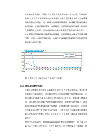除硫系統來防制。2.煤場：為了避免煤塵飛揚污染外界，台電公司耗資新

  台幣 10 億元在煤場周圍興建防風柵網，並配有定期灑水系統。另在興達

  電廠設置室內煤倉，可大幅減少室外煤場儲煤量，在運輸及卸煤時採用

  密閉設施，並經常壓實煤堆，清理路面。至於長期存放的煤堆，則使用

  化學藥劑安定表面，同時透過種植防風林來避免煤塵飛揚污染外界。

  未來新興燃煤電廠將不再採用室外煤場，而將設置室內煤倉及密閉式輸

  煤帶，可進一步降低煤塵污染。台電公司各電廠歷年粒狀污染物排放改

  善績效均值如下圖。




  圖 6 歷年粒狀污染物排放改善績效均值圖



(五) 煤炭副產物的運用
  台電公司發電主要所產生的廢棄物是煤灰(又分為飛灰及底灰)，其中因飛

  灰具有卜作嵐的特性，可以取代部份水泥作為營建工程的替代材料。目

  前台電公司發電所產生的煤灰大部分都可以再利用，有效減少環境負

  擔，另台電公司也推動了底灰的再利用研究，針對研究結果顯示，底灰

  的確可有效運用於管溝回填工程材料。在管溝回填工程材料中，目前底

  灰用量最高可取代骨材到 90％的程度。台電公司過去在煤灰運用推廣代

  替水泥做為預拌混擬土材料（飛灰水泥）
                   、人工漁礁、農地改良等等皆成

  效良好。

  煤炭中所含的硫份，經燃燒後會以硫氧化物存在於煙氣中，為了減少空

  氣污染，台電公司在林口、台中及興達等 3 座主要燃煤火力發電廠，裝

               34
 