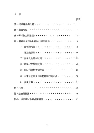 目    次

                               頁次

壹、出國緣起與任務‧‧‧‧‧‧‧‧‧‧‧‧‧‧‧‧‧‧‧ 1

貳、出國行程‧‧‧‧‧‧‧‧‧‧‧‧‧‧‧‧‧‧‧‧‧‧‧‧ 4

參、研討會主要議程‧‧‧‧‧‧‧‧‧‧‧‧‧‧‧‧‧‧‧‧‧‧ 5

肆、電廠空氣污染物控制技術的發展‧‧‧‧‧‧‧‧‧‧‧‧ 8

     一、碳管理技術‧‧‧‧‧‧‧‧‧‧‧‧‧‧‧‧‧‧ 8

     二、汞控制技術‧‧‧‧‧‧‧‧‧‧‧‧‧‧‧‧‧‧ 16

     三、氮氧化物控制技術‧‧‧‧‧‧‧‧‧‧‧‧‧‧‧ 22

     四、硫氧化物控制技術‧‧‧‧‧‧‧‧‧‧‧‧‧‧‧ 26

     五、粒狀污染物控制技術‧‧‧‧‧‧‧‧‧‧‧‧‧‧ 28

     六、台電公司空氣污染物控制技術研發‧‧‧‧‧‧‧‧ 30

     七、參考文獻‧‧‧‧‧‧‧‧‧‧‧‧‧‧‧‧‧‧‧ 35

伍、心得‧‧‧‧‧‧‧‧‧‧‧‧‧‧‧‧‧‧‧‧‧‧‧‧‧‧36

陸、結論與建議‧‧‧‧‧‧‧‧‧‧‧‧‧‧‧‧‧‧‧‧‧‧‧‧40

附件   技術研討分組會議議程‧‧‧‧‧‧‧‧‧‧‧‧‧‧‧42




                 I
 