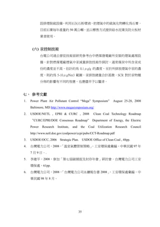 設排煙脫硫設備，利用石灰石粉漿液，把煙氣中的硫氧化物轉化為石膏。

             目前石膏每年產量約 50 萬公噸，並以標售方式提供給水泥業及防火板材

             業者使用。



      (六) 汞控制技術
             台電公司過去曾從技術面研究參考台中燃煤發電廠所安裝的煙氣處理設

             備，針對燃煤電廠煙氣中汞減量排放技術作探討，通常煤炭中所含汞成

             份的濃度並不高，估計約為 0.1μg/g 的濃度，至於所排放煙氣中汞的濃

             度，則約為 5-10μg/Nm3 範圍。汞排放總量合計甚微。SCR 對於汞物種

             分佈的影響有不同的效應，也應儘早予以釐清。



七、 參考文獻
1.   Power Plant Air Pollutant Control “Mega” Symposium”                 August 25-28, 2008

     Baltimore, MD http://www.megasymposium.org/

2.   USDOE/NETL , EPRI & CURC , 2008                    Clean Coal Technology Roadmap

     “CURC/EPRI/DOE Consensus Roadmap”                 Department of Energy, the Electric

     Power   Research   Institute,   and    the     Coal   Utilization    Research   Council

     http://www.netl.doe.gov/coalpower/ccpi/pubs/CCT-Roadmap.pdf
3.   USDOE/OCC, 2006 Strategic Plan.            USDOE Office of Clean Coal , 48pp.

4.   台灣電力公司，2008，
                「溫室氣體管制策略」
                         ，工安環保處彙編，中華民國 97 年

     7 月 9 日。.

5.   李建平，2008，參加「第七屆碳捕捉及封存年會」研討會。台灣電力公司工安

     環保處，61pp.

6.   台灣電力公司，2008，「台灣電力公司永續報告書 2008」，工安環保處彙編，中

     華民國 98 年 8 月。




                                           35
 