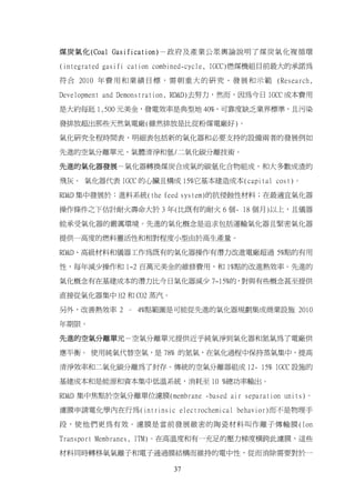 煤炭氣化(Coal Gasification)－政府及產業公眾輿論說明了煤炭氣化複循環

(integrated gasifi cation combined-cycle, IGCC)燃煤機組目前最大的承諾為

符 合 2010 年 費 用 和 業 績 目 標 ， 需 朝 重 大 的 研 究 、 發 展 和 示 範 (Research,

Development and Demonstration, RD&D)去努力，然而，因為今日 IGCC 成本費用

是大約每瓩 1,500 元美金，發電效率是典型地 40%，可靠度缺乏業界標準，且污染

發排放超出那些天然氣電廠(雖然排放是比從粉煤電廠好)。

氣化研究全程時間表、明細表包括新的氣化器和必要支持的設備兩者的發展例如

先進的空氣分離單元、氣體清淨和氫/二氧化碳分離技術。

先進的氣化器發展－氣化器轉換煤炭合成氣的碳氫化合物組成，和大多數成渣的

飛灰。 氣化器代表 IGCC 的心臟且構成 15%它基本建造成本(capital cost)。
RD&D 集中發展於：進料系統(the feed system)的抗侵蝕性材料；在最適宜氣化器

操作條件之下估計耐火壽命大於 3 年(比既有的耐火 6 個- 18 個月)以上，且儀器

能承受氣化器的嚴厲環境。先進的氣化概念是追求包括運輸氣化器且緊密氣化器

提供一高度的燃料靈活性和相對程度小型由於高生產量。

RD&D、高級材料和儀器工作為既有的氣化器操作有潛力改進電廠超過 5%點的有用

性，每年減少操作和 1~2 百萬元美金的維修費用，和 1%點的改進熱效率。先進的

氣化概念有在基建成本的潛力比今日氣化器減少 7~15%的，對與有些概念甚至提供

直接從氣化器集中 H2 和 CO2 蒸汽。

另外，改善熱效率 2 – 4%點範圍是可能從先進的氣化器規劃集成商業設施 2010

年期限。

先進的空氣分離單元－空氣分離單元提供近乎純氧淨到氣化器和氮氣為了電廠供

應平衡。 使用純氧代替空氣，是 78% 的氮氣，在氣化過程中保持蒸氣集中，提高

清淨效率和二氧化碳分離為了封存。傳統的空氣分離器組成 12- 15% IGCC 設施的

基建成本和是能源和資本集中低溫系統，消耗至 10 %總功率輸出。

RD&D 集中焦點於空氣分離單位濾膜(membrane -based air separation units)。

濾膜申請電化學內在行為(intrinsic electrochemical behavior)而不是物理手

段，使他們更為有效。濾膜是當前發展緻密的陶瓷材料叫作離子傳輸膜(Ion

Transport Membranes, ITM)。在高溫度和有一充足的壓力梯度橫跨此濾膜，這些

材料同時轉移氧氣離子和電子通過膜結構而維持的電中性，從而消除需要對於一

                            37
 