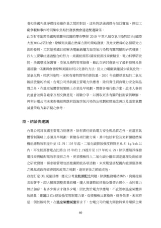 者和美國先進淨煤技術操作員之間的對話。這些對話通過媒介加以實施，例如工

 廠參觀和事件特別集中焦點於發展機會通過雙邊關係。

 此次有幸出席美國馬里蘭州巴爾的摩市舉辦 2010 年第八屆空氣污染物防治(國際

 大型 MEGA)研討會，瞭解到美國在燃煤方面的策略發展，及此次燃煤的各個研究方

 面的發展，尤其是美國目前解決電廠鍋爐方面空氣污染物有關問題的研究發展；

 四大主要單位通過整合的努力－美國能源部/國家能源技術實驗室、電力科學研究

 院、美國環境保護署、空氣及廢物管理協會，藉此次研討會展示了最新發展及營

 運經驗，係讓與會者瞭解美國如何以完善的方法，從火力電廠鍋爐減少硫氧化物、

 氮氧化物、粒狀污染物、汞和有毒物質等的排放量。2010 年也提供重點於二氧化

 碳排放量的消減。台電公司為我國主要電力供應者，除有責任肩負電力安全與品
 質之外，在溫室氣體管制策略上亦須及早規劃，貫徹各項行動方案，故本人參與

 此盛會並與各廠家互相交換意見、經驗分享，以獲取更多有關的技術資訊瞭解，

 俾利台電公司未來新機組與既有設施空氣污染防治規劃和措施改善以及溫室氣體

 減量策略方案研擬之參考。



陸、結論與建議

 台電公司為我國主要電力供應者，除有責任肩負電力安全與品質之外，在溫室氣

 體管制策略上亦須及早規劃，貫徹各項行動方案，其中包括新設及更新擴建燃煤
 機組總熱效率提升至 42.3%；105 年起，二氧化碳排放強度將降至 0.51 kg/kwh 以

 內；再生能源發電占比將由 95 年的 2.1%提升至 107 年的 6.9%；除供應端淨煤發

 電技術與輸配電效率提昇之外，更須積極投入二氧化碳分離與固定處理及新能源

 之研究發展；需求端管理包括推廣節能各項活動，未來期望搭配國內能源服務業

 之興起或政府經濟誘因政策之規劃，達到更佳之節能成效。

 政府訂定 CO2 減量目標，應充分考量能源配比問題。除調整發電結構外，尚需從需

 求面著手，即大幅度調整產業結構、擴大推廣節能措施及電價合理化。由於電力

 無法儲存，有多少需求才發多少電，因此對於電力供應端，不宜管制溫室氣體排

 放總量；建議以 CO2 排放強度管制電力業，促使積極汰舊換新、提升效率。未來將

 是一個低碳時代，在溫室氣體減量要求下，台電公司的電力開發將秉持環保企業


                      40
 