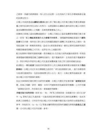 之精神，為國內經濟發展、為人民生活品質，以及為後代子孫生存環境做最妥適

的抉擇及努力。

台電公司承諾透過永續報告書讓社會大眾了解台電公司在電力穩定供應及環境影

響之間所扮演的角色及投入的努力，也期望藉由永續報告書的說明台電公司對於

溫室氣體管制策略上之規劃，及展現貫徹實施之決心。

因應與日俱增之溫室氣體減量要求，台電公司提出之溫室氣體管制策略行動方案

之一即為「配合機組更新提升火力發電平均效率」
                     ，發電廠燃煤機組營運至今績效

改善有目共睹，惟科技日新又新且因相關設備經年運轉已有逐漸劣化之傾向，致

效能逐漸下滑、燃燒效率降低，造成 CO2 排放強度增加，實有必要再加強研究探討

相關設備適度調整之可行性，並評估 CO2 之減量空間。

配合短期與中期研究發展規劃－既有機組 CO2 及空氣污染物減量技術研究。有效改

善發電廠相關發電設備之運轉現況缺失，提升整廠效率，且有助於提升電廠競爭

力，對於爭取外界認同台電公司在溫室氣體減量方面之努力甚具意義及助益。

能源配比－再生能源方面政府希望能對本土的太陽能產業與需求端提供更多獎助

跟補助，台電公司近年來亦積極配合政府的「再生能源發展方案」
                            ，進行各類型再

生能源的發展評估，包括具發展潛力的小水力、風力、太陽光電等低碳能源，都

是台電公司思考發展的重點。

從此次參與研討會的單位及研究的範疇，台電公司應及早從事有關「碳捕捉及封
存」技術之規劃、研究、彙報，未來可考慮參與其他國家研究機構、公司作有關

「碳捕捉及封存」的技術交流，掌握國研究動態。

多種空氣污染物控制，除原 SOX、 NOX 、PM 等之控制技術，如裝置 FGD、SCR 及 ESP

外，Hg 管制方面之先進技術，可達成更乾淨的環境目的且兼具低衝擊性、低成本

經濟之思維模式，亦利於作為台電公司未來規劃多種空氣污染物防治措施管制之

參考；其他如 Ni、As、Se、Cd 等重金屬物質排放管制的議題及燃煤後副產品之運

用，亦可供台電公司及早因應、參考。




                      41
 