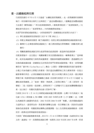 壹、出國緣起與任務
 行政院院會於 97 年 6 月 5 日通過「永續能源政策綱領」
                               。此一政策綱領的落實與

 執行，則有賴四項法案的立法與修訂：「溫室氣體減量法」（建構溫室氣體減量能

 力並進行 實質減量）「再生能源發展條例」
           ；        （發展潔淨能源）「能源稅條例」
                            ；     （反

 應能源外部成本）「能源管理法」
         ；      （有效推動節能措施）。

 在部門別的節能減碳措施上，針對產業部門，該綱領提出的政策方向如下：

 (1) 單位產值碳排放密集度於 2025 年下降 30%以上。

 (2) 核配企業碳排放額度，賦予減碳責任，促使企業加強推動節能減碳產銷系統。

 (3) 輔導中小企業提高節能減碳能力，建立誘因措施及管理機制，鼓勵清潔生產

   應用。

 (4) 獎勵推廣節能減碳及再生能源等綠色能源產業，創造新的能源經濟。

 在配套措施中，並且提出：規劃碳權交易及設置減碳基金，輔導產業以「造林植

 草」或其他減碳節能方案取得減量額度；推動參與國際減碳機制，透過國際合作

 加強我國減量能量。該綱領並且針對政府部門的節能減碳措施，要求：政策規劃

 應具有「碳中和（Carbon Neutral）」概念，以預防、預警和篩選原則進行碳管理。

 台電公司身為國內主要電力供應者，對於溫室氣體管制之努力責無旁貸，但是以

 國營事業的角色，必須依據國家能源政策，配合未來電力需求之成長，提出電源

 開發方案。為展現對溫室效應議題之重視，在依循行政院於 97 年 6 月 5 日通過「永

 續能源政策綱領」之「能源、環保、與經濟」之政策目標及「二高（高效率、高

 價值）二低（低排放、低依賴）」政策原則下，已研擬可行之溫室氣體整體減量方

 案，加以執行，有關成效謹供社會大眾參考了解。

 行政院 2010 年 1 月 18 日公佈節能減碳減量目標及配額，台灣十年內須減少二氧

 化碳（CO2）排放量 8,700 萬噸，回到 2005 年時的水準（2.57 億噸），此一目標

 比馬總統英九競選時的政見－2002 年回到 2008 年水準「稍嚴」
                                  ，政府推動減碳的

 力道將加大、速度將加快，對產業的衝擊也加重。但目標確立後，因政府加速發

 展綠色能源產業，相關產業結構勢必跟隨調整，加上全民節能減碳總動員，長期

 而言，經濟成長將與碳排放強度脫鈎。

 行政院「節能減碳推動委員會」2010 年 1 月 18 日召開首次會議，由副院長朱立倫

 主持，通過短、中、長期節能減碳目標，短期為 2020 年回到 2005 年水準，即須

                      1
 