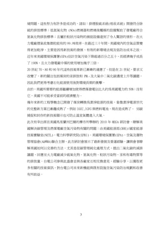 境問題，這些努力有許多是成功的，諸如：排煙脫硫系統(吸收系統) 開發符合除

硫的排放標準；低氮氧化物 (NOx)燃燒器和燃燒後觸媒的設備幫助了發電廠符合

氮氧化物排放標準；且屬於粒狀污染物的捕捉設備達到了令人驚訝的情形－在火

力電廠煙氣收集微粒能有的 99.9%效率。在最近三十年間，美國境內的空氣品質變

得更加乾淨，主要是因為新技術的發展、有效的新環境法規及低防治成本之故。

近年來美國環境保護署(EPA)估計空氣污染下降超過百分之五十，而經濟幾乎成長

了 190%，且火力發電廠中煤的使用增加幾乎三倍。

20 世紀 70、80 和 90 年代這些技術革新已漸漸的適應了。但是在 21 世紀，要求又

改變了，新的關注包括煤炭的汞排放和 PM2.5 及大氣中二氧化碳濃度上升等議題，

因此我們更得考慮石化能源使用後對環境長期的衝擊。

由於，美國所需要的能源繼續增加使得燃煤發電佔比大約為美國電力的 50%；沒有

它，美國不可能承受當前的經濟壓力。

幾年來新的工程學概念已開發了煤炭轉換為潔淨能源的技術，象徵潔淨電源世代

的完整新方案已漸趨成熟了，例如 IGCC,IGFG 與燃料電池，現在是成熟了。 另碳

捕捉和封存的新技術顯示也可防止溫室氣體進入大氣。

此次有幸出席在美國馬里蘭州巴爾的摩市所舉辦的 2010 年 MEGA 研討會，瞭解美

國解決碳管理及燃煤電廠空氣污染物有關的問題；由美國能源部(DOE)/國家能源

技術實驗室(NETL)、電力科學研究院(EPRI)、美國環境保護署(EPA)、空氣及廢物

管理協會(A&WMA)聯合主辦，此次研討會展示了最新發展及營運經驗，讓與會者瞭

解美國如何以完善的方法，尤其是從碳管理純化處理方式，提出二氧化碳的減排

議題，回應至火力電廠減少硫氧化物、氮氧化物、粒狀污染物、汞和有毒物質等

的排放量。台電公司參與此盛會並與各廠家互相交換意見、經驗分享，以獲取更

多有關的技術資訊，對台電公司未來新機組與既有設施空氣污染防治規劃和改善

有所助益。




                     3
 