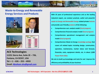 3/30/2015 ACS Technologies - WTE Specialist - Abe Shu (舒成光編寫及主講) 1
With 35 years of professional experience and as the leading
industrial expert, we conduct practical, useful and powerful
waste to Energy and Renewable Energy related private lectures
and provide user-friendly products of the following:
 Comprehensive cost analysis model (Excel program)
 Comprehensive financial analysis model (Excel program)
 Comprehensive operational management and analysis
model (Excel program)
 Comprehensive Waste to Energy knowledge package that
covers all related topics including design, construction,
operation, maintenance, market status and forecast,
financials, costs, equipment details, etc. in about 2,000
Power Point slides
We aim to build up knowledge and tools for and improve the
efficiency and profitability of your business
ACS Technologies
11251 Sierra Ave, Suite 2E – 726,
Fontana, CA 92337, USA
Tel: + 1 – 626 – 253 – 6933
Email: Abraham.shu@gmail.com
Waste-to-Energy and Renewable
Energy Services and Products
 