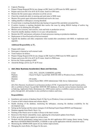 • Capacity Planning.
• Prepare Change Request(CR) for any change on DB. Send it to OPS team for MSIL approval.
• Prepare and review RCA for all P1 & P2 ticket. Send it to OPS team.
• Monitor the file-system space utilization on all the servers
• Check the crontab jobs daily in morning and send status to MSIL team.
• Monitor file-system space utilization threshold and resolve the issue.
• Adding datafiles to tablespaces crossing threshold.
• If oracle home is reaching threshold then take backup of required files and delete unwanted files.
• If archive location is reaching threshold then resolve the issue by taking RMAN backup of archive log
filesystem or by deleting the old logfiles.
• Monitor active sessions, total sessions, waits and locks in production servers.
• Check the standby database whether it is in sync with production.
• Monitor the CPU and memory utilization of oracle processes running on production databases.
• Deployments in Non-Prod and on Prod environment.
• Upgrade the database and other components when needed after consultation with MSIL to implement such
upgrades.
Additional Responsibility as TL.
• Prepare shift roster.
• Participate in Internal as well external Audit.
• Trend Analysis for defects.
• Prepare Change Request (CR) for any change on DB. Send it to PMO team for MSIL approval.
• Prepare and review RCA for all P1 & P2 ticket. Send it to PMO team.
• Review the Tickets pending in SM7.
• Attend the Bridge call for any P1 & P2 issue
4. nbA (New Business Accelerator) Base and Services.
Client : AXA, NYL, AEGON, SAMMONS and PML
Platform : Oracle 9i/10g & 11g and SQL SERVER 2005 on Windows/Linux, AWD345,
AWD10.
Duration : 60 months.
Role : Senior Oracle DBA/ AWD Administrator/ SQL Server Administrator
nbA (New Business Accelerator) is an Insurance product of CSC, It generated the Life and Annuity policy,
nbA is certified on Oracle 11g and SQL SERVER 2005 databases, It has the various business functions such
as Indexing, Application Entry, Reinsurance etc, AWD system used as a workflow system to process the
policy through nbA .nbA product is also certified on windows and Linux.
Responsibilities:
• Installation and creation of database Oracle 9i/10g/11g on Windows,/Linux environments.
• Creation of nbA related schema and schema objects.
• Health checking of the database, monitoring the tablespace, ensuring the database availability for the
development team.
• Setting up the backup and the restore strategies (Cold Backup/Export/Import/RMAN and Datapump.)
• Database upgrade from Oracle 10g to 11g.
• Patching of the Oracle server to make it always to the latest version.
• Removal of the Oracle vulnerability issues, applying the critical patch updates from Oracle.
• Follow up with the Oracle support on various issues.
• Worked with the performance tuning team to tune the nbA application (SGA tuning, Query tuning, Tuning
the Oracle SESSION/PROCESS/OPEN_CURSOR to cope up the application with the concurrent users).
• Monitoring the ADDM/AWR reports for any further improvements.
• Managing the oracle Roles, Privileges for the users.
 