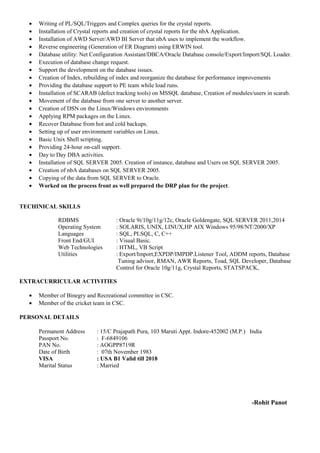 • Writing of PL/SQL/Triggers and Complex queries for the crystal reports.
• Installation of Crystal reports and creation of crystal reports for the nbA Application.
• Installation of AWD Server/AWD BI Server that nbA uses to implement the workflow.
• Reverse engineering (Generation of ER Diagram) using ERWIN tool.
• Database utility: Net Configuration Assistant/DBCA/Oracle Database console/Export/Import/SQL Loader.
• Execution of database change request.
• Support the development on the database issues.
• Creation of Index, rebuilding of index and reorganize the database for performance improvements
• Providing the database support to PE team while load runs.
• Installation of SCARAB (defect tracking tools) on MSSQL database, Creation of modules/users in scarab.
• Movement of the database from one server to another server.
• Creation of DSN on the Linux/Windows environments
• Applying RPM packages on the Linux.
• Recover Database from hot and cold backups.
• Setting up of user environment variables on Linux.
• Basic Unix Shell scripting.
• Providing 24-hour on-call support.
• Day to Day DBA activities.
• Installation of SQL SERVER 2005. Creation of instance, database and Users on SQL SERVER 2005.
• Creation of nbA databases on SQL SERVER 2005.
• Copying of the data from SQL SERVER to Oracle.
• Worked on the process front as well prepared the DRP plan for the project.
TECHINICAL SKILLS
RDBMS : Oracle 9i/10g/11g/12c, Oracle Goldengate, SQL SERVER 2011,2014
Operating System : SOLARIS, UNIX, LINUX,HP AIX Windows 95/98/NT/2000/XP
Languages : SQL, PLSQL, C, C++
Front End/GUI : Visual Basic.
Web Technologies : HTML, VB Script
Utilities : Export/Import,EXPDP/IMPDP.Listener Tool, ADDM reports, Database
Tuning advisor, RMAN, AWR Reports, Toad, SQL Developer, Database
Control for Oracle 10g/11g, Crystal Reports, STATSPACK,
EXTRACURRICULAR ACTIVITIES
• Member of Binegry and Recreational committee in CSC.
• Member of the cricket team in CSC.
PERSONAL DETAILS
Permanent Address : 15/C Prajapath Pura, 103 Maruti Appt. Indore-452002 (M.P.) India
Passport No. : F-6849106
PAN No. : AOGPP8719R
Date of Birth : 07th November 1983
VISA : USA B1 Valid till 2018
Marital Status : Married
-Rohit Panot
 