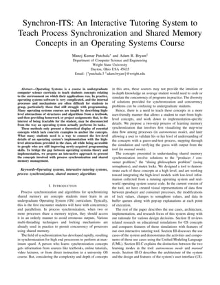 Synchron-ITS: An Interactive Tutoring System to
Teach Process Synchronization and Shared Memory
Concepts in an Operating Systems Course
Manoj Kumar Putchala∗ and Adam R. Bryant†
Department of Computer Science and Engineering
Wright State University
Dayton, Ohio USA 45435
Email: {∗putchala.3 †adam.bryant}@wright.edu
Abstract—Operating Systems is a course in undergraduate
computer science curricula to teach students concepts relating
to the environment on which their applications run. In practice,
operating systems software is very complicated, and the internal
processes and mechanisms are often difﬁcult for students to
grasp, particularly those that still struggle with programming.
Many operating systems courses are taught by describing high-
level abstractions of structures and algorithms from a textbook,
and then providing homework or project assignments that, in the
interest of being tractable for the student, may be disconnected
from the way an operating system actually performs its tasks.
These methods only present a theoretical display of essential
concepts which lack concrete examples to anchor the concepts.
What many students need is a way to connect the low-level
details of an operating system’s implementation with the high-
level abstractions provided in the class, all while being accessible
to people who are still improving newly-acquired programming
skills. To bridge the gap between operating systems theory and
implementation, we propose an interactive approach to present
the concepts involved with process synchronization and shared
memory management.
Keywords–Operating systems, interactive tutoring systems,
process synchronization, shared memory algorithms
I. INTRODUCTION
Process synchronization and algorithms for synchronizing
shared memory are concepts students must learn in an
undergraduate Operating System (OS) curriculum. Typically,
this is the ﬁrst encounter students will have with concurrency
and parallelism. In process synchronization, when two or
more processes share a memory region, they should access
it in an orderly manner to avoid erroneous outputs. Various
multi-threading techniques and locking mechanisms are
already used in practice to permit concurrency of processes
using shared memory.
The ﬁeld of synchronization has developed rapidly, resulting
in synchronization for high end processors to perform at max-
imum speed. A person who learns synchronization concepts
gets information from sources like textbooks, online tutorials,
video lectures, or from direct instruction in a university OS
course. But, considering the complexity and depth of concepts
in this area, these sources may not provide the intuition or
in-depth knowledge an average student would need to code or
simulate the concurrency of programs in practice. The diversity
of solutions provided for synchronization and concurrency
problems can be confusing to undergraduate students.
Hence, there is a need to teach these concepts in a more
user-friendly manner that allows a student to start from high-
level concepts, and work down to implementation-speciﬁc
details. We propose a two-step process of learning memory
synchronization that involves ﬁrst visualizing the step-wise
data ﬂow among processes (in autonomous mode), and later
allowing a user to validate his or her level of understanding of
the concepts with a guess-and-test process, stepping through
the simulation and verifying the guess with output from the
tool (in manual mode).
The concepts presented in understanding shared memory
synchronization involve solutions to the “producer / con-
sumer problem,” the “dining philosophers problem” (using
semaphores), and mutex locks. We designed a tool to demon-
strate each of these concepts at a high level, and are working
toward integrating the high-level models with low-level infor-
mation collected from a running operating system and real-
world operating system source code. In the current version of
the tool, we have created visual representations of data ﬂow
between producer and consumer processes, the modiﬁcations
of lock values, changes to semaphore values, and data in
buffer queues along with pop-up explanations at each point
of execution.
The rest of the paper describes the use cases, architecture,
implementation, and research focus of this system along with
our rationale for various design decisions. Section II reviews
related research on educational simulations for OS concepts
and compares features of those simulations with features of
our own interactive tutoring tool. Section III discusses the use
cases of the system and demonstrates the activities and compo-
nents of those use cases using the Uniﬁed Modeling Language
(UML). Section III-C explains the distinction between the two
learning modes in the tool: autonomous mode and manual
mode. Section III-D describes the architecture of the system
and the design and features of the system’s user interface (UI).
 