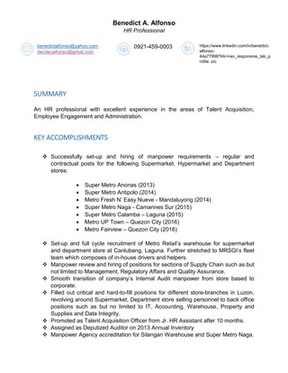 Benedict A. Alfonso
HR Professional
SUMMARY
An HR professional with excellent experience in the areas of Talent Acquisition,
Employee Engagement and Administration.
KEY ACCOMPLISHMENTS
 Successfully set-up and hiring of manpower requirements – regular and
contractual posts for the following Supermarket, Hypermarket and Department
stores:
 Super Metro Anonas (2013)
 Super Metro Antipolo (2014)
 Metro Fresh N’ Easy Nueve - Mandaluyong (2014)
 Super Metro Naga - Camarines Sur (2015)
 Super Metro Calamba – Laguna (2015)
 Metro UP Town – Quezon City (2016)
 Metro Fairview – Quezon City (2016)
 Set-up and full cycle recruitment of Metro Retail’s warehouse for supermarket
and department store at Canlubang, Laguna. Further stretched to MRSGI’s fleet
team which composes of in-house drivers and helpers.
 Manpower review and hiring of positions for sections of Supply Chain such as but
not limited to Management, Regulatory Affairs and Quality Assurance.
 Smooth transition of company’s Internal Audit manpower from store based to
corporate.
 Filled out critical and hard-to-fill positions for different store-branches in Luzon,
revolving around Supermarket, Department store selling personnel to back office
positions such as but no limited to IT, Accounting, Warehouse, Property and
Supplies and Data Integrity.
 Promoted as Talent Acquisition Officer from Jr. HR Assistant after 10 months.
 Assigned as Deputized Auditor on 2013 Annual Inventory
 Manpower Agency accreditation for Silangan Warehouse and Super Metro Naga.
benedictalfonso@yahoo.com
decdecalfonso@gmail.com
0921-459-0003 https://www.linkedin.com/in/benedict-
alfonso-
44a77998?trk=nav_responsive_tab_p
rofile_pic
 