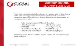 BENJAMINL@GLOBAL-RESOURCING.COM +44 (0)20 8253 1800 WWW.GLOBAL-RESOURCING.COM
YOUR CONSULTANT.
BENJAMIN LUMBROSO
As part of our market leading Digital Team, Benjamin is a specialist within the Cyber Security
market and is increasingly recognised as a ‘go-to’ supplier for Security professionals.
Benjamin has been providing support to a variety of clients/projects, a few examples of his
recent placements are below:
• Cyber Security Consultant• IT Security Consultant
• Cyber Threat Analyst • Cyber Security Analyst
• CISO / BISO • Director Cyber Security
• Head Of Information Security • Head Of IT Security
• Cyber Security Incident Lead • Network Security Engineer
With a strong network of trusted candidates Benjamin has been able to assist clients across
the UK and Europe.
 