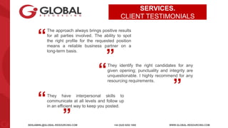BENJAMINL@GLOBAL-RESOURCING.COM +44 (0)20 8253 1800 WWW.GLOBAL-RESOURCING.COM
SERVICES.
CLIENT TESTIMONIALS
They have interpersonal skills to
communicate at all levels and follow up
in an efficient way to keep you posted.
“ “
They identify the right candidates for any
given opening; punctuality and integrity are
unquestionable. I highly recommend for any
resourcing requirements.
“ “
The approach always brings positive results
for all parties involved. The ability to spot
the right profile for the requested position
means a reliable business partner on a
long-term basis.
“ “
 
