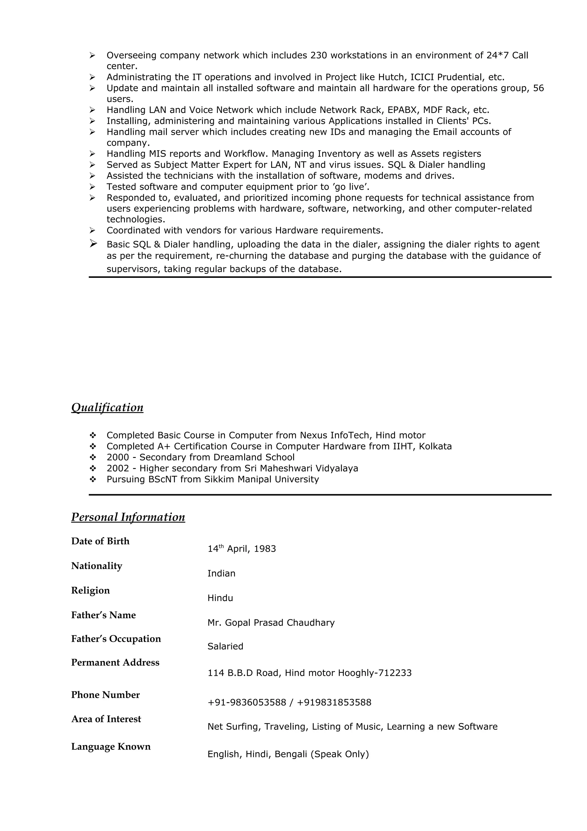  Overseeing company network which includes 230 workstations in an environment of 24*7 Call
center.
 Administrating the IT operations and involved in Project like Hutch, ICICI Prudential, etc.
 Update and maintain all installed software and maintain all hardware for the operations group, 56
users.
 Handling LAN and Voice Network which include Network Rack, EPABX, MDF Rack, etc.
 Installing, administering and maintaining various Applications installed in Clients' PCs.
 Handling mail server which includes creating new IDs and managing the Email accounts of
company.
 Handling MIS reports and Workflow. Managing Inventory as well as Assets registers
 Served as Subject Matter Expert for LAN, NT and virus issues. SQL & Dialer handling
 Assisted the technicians with the installation of software, modems and drives.
 Tested software and computer equipment prior to ’go live’.
 Responded to, evaluated, and prioritized incoming phone requests for technical assistance from
users experiencing problems with hardware, software, networking, and other computer-related
technologies.
 Coordinated with vendors for various Hardware requirements.
 Basic SQL & Dialer handling, uploading the data in the dialer, assigning the dialer rights to agent
as per the requirement, re-churning the database and purging the database with the guidance of
supervisors, taking regular backups of the database.
Qualification
 Completed Basic Course in Computer from Nexus InfoTech, Hind motor
 Completed A+ Certification Course in Computer Hardware from IIHT, Kolkata
 2000 - Secondary from Dreamland School
 2002 - Higher secondary from Sri Maheshwari Vidyalaya
 Pursuing BScNT from Sikkim Manipal University
Personal Information
Date of Birth
14th
April, 1983
Nationality
Indian
Religion
Hindu
Father’s Name
Mr. Gopal Prasad Chaudhary
Father’s Occupation
Salaried
Permanent Address
114 B.B.D Road, Hind motor Hooghly-712233
Phone Number
+91-9836053588 / +919831853588
Area of Interest
Net Surfing, Traveling, Listing of Music, Learning a new Software
Language Known
English, Hindi, Bengali (Speak Only)
 