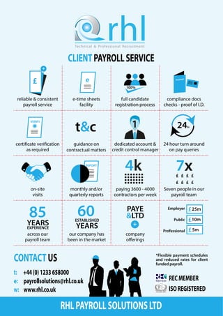 CLIENTPAYROLLSERVICE
rhlTechnical & Professional Recruitment
t: +44(0)1233658000
e: payrollsolutions@rhl.co.uk
w: www.rhl.co.uk
CONTACTUS
RECMEMBER
ISOREGISTERED
e£
+
100%
PASSPORT
VERIFY
t&c 1 24hr
REPORT
4k 7x£ £ £ £
£ £ £ £
85
YEARSEXPERIENCE
60ESTABLISHED
YEARS
PAYE
&LTD
+
25m
10m
5m
reliable & consistent
payroll service
e-time sheets
facility
full candidate
registration process
compliance docs
checks - proof of I.D.
certificate verification
as required
guidance on
contractual matters
dedicated account &
credit control manager
24 hour turn around
on pay queries
on-site
visits
monthly and/or
quarterly reports
paying 3600 - 4000
contractors per week
Seven people in our
payroll team
across our
payroll team
our company has
been in the market
company
offerings
Employer
Public
Professional
*Flexible payment schedules
and reduced rates for client
funded payroll.
RHLPAYROLLSOLUTIONSLTD
 