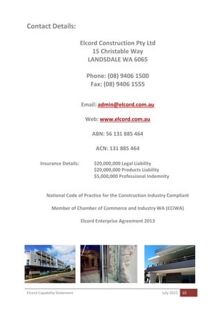 Elcord Capability Statement July 2015 10
Contact Details:
Elcord Construction Pty Ltd
15 Christable Way
LANDSDALE WA 6065
Phone: (08) 9406 1500
Fax: (08) 9406 1555
Email: admin@elcord.com.au
Web: www.elcord.com.au
ABN: 56 131 885 464
ACN: 131 885 464
Insurance Details: $20,000,000 Legal Liability
$20,000,000 Products Liability
$5,000,000 Professional Indemnity
National Code of Practice for the Construction Industry Compliant
Member of Chamber of Commerce and Industry WA (CCIWA)
Elcord Enterprise Agreement 2013
 