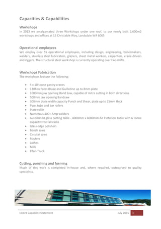 Elcord Capability Statement July 2015 3
Capacities & Capabilities
Workshops
In 2013 we amalgamated three Workshops under one roof, to our newly built 2,600m2
workshops and offices at 15 Christable Way, Landsdale WA 6065
Operational employees
We employ over 55 operational employees, including design, engineering, boilermakers,
welders, stainless steel fabricators, glaziers, sheet metal workers, carpenters, crane drivers
and riggers. The structural steel workshop is currently operating over two shifts.
Workshop/ Fabrication
The workshops feature the following;
 4 x 10 tonne gantry cranes
 130Ton Press Brake and Guillotine up to 8mm plate
 1000mm jaw opening Band Saw, capable of mitre cutting in both directions
 500mm jaw opening Bandsaw
 300mm plate width capacity Punch and Shear, plate up to 25mm thick
 Pipe, tube and bar rollers
 Plate roller
 Numerous 400+ Amp welders
 Automated glass cutting table - 4000mm x 4000mm Air Flotation Table with 6 tonne
capacity free fall racks
 Glass edge polishers
 Bench saws
 Circular saws
 Routers
 Lathes
 Mills
 8Ton Truck
Cutting, punching and forming
Much of this work is completed in-house and, where required, outsourced to quality
specialists.
 