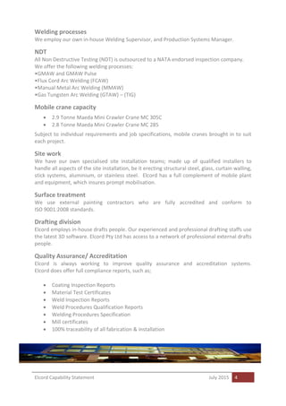Elcord Capability Statement July 2015 4
Welding processes
We employ our own in-house Welding Supervisor, and Production Systems Manager.
NDT
All Non Destructive Testing (NDT) is outsourced to a NATA endorsed inspection company.
We offer the following welding processes:
•GMAW and GMAW Pulse
•Flux Cord Arc Welding (FCAW)
•Manual Metal Arc Welding (MMAW)
•Gas Tungsten Arc Welding (GTAW) – (TIG)
Mobile crane capacity
 2.9 Tonne Maeda Mini Crawler Crane MC 305C
 2.8 Tonne Maeda Mini Crawler Crane MC 285
Subject to individual requirements and job specifications, mobile cranes brought in to suit
each project.
Site work
We have our own specialised site installation teams; made up of qualified installers to
handle all aspects of the site installation, be it erecting structural steel, glass, curtain walling,
stick systems, aluminium, or stainless steel. Elcord has a full complement of mobile plant
and equipment, which insures prompt mobilisation.
Surface treatment
We use external painting contractors who are fully accredited and conform to
ISO 9001:2008 standards.
Drafting division
Elcord employs in-house drafts people. Our experienced and professional drafting staffs use
the latest 3D software. Elcord Pty Ltd has access to a network of professional external drafts
people.
Quality Assurance/ Accreditation
Elcord is always working to improve quality assurance and accreditation systems.
Elcord does offer full compliance reports, such as;
 Coating Inspection Reports
 Material Test Certificates
 Weld Inspection Reports
 Weld Procedures Qualification Reports
 Welding Procedures Specification
 Mill certificates
 100% traceability of all fabrication & installation
 