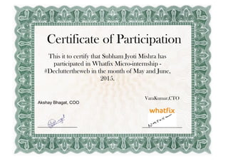 Certificate of Participation
This it to certify that Subham Jyoti Mishra has
participated in Whatfix Micro-internship -
#Decluttertheweb in the month of May and June,
2015.
VaraKumar,CTO
Akshay Bhagat, COO
 