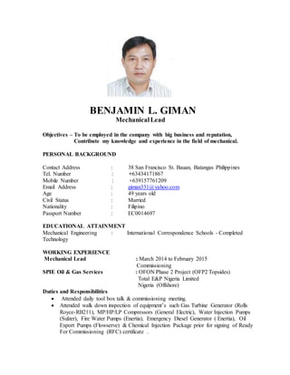 BENJAMIN L. GIMAN
MechanicalLead
Objectives – To be employed in the company with big business and reputation,
Contribute my knowledge and experience in the field of mechanical.
PERSONAL BACKGROUND
Contact Address : 38 San Francisco St. Bauan, Batangas Philippines
Tel. Number : +63434171867
Mobile Number : +639157761209
Email Address : giman331@yahoo.com
Age : 49 years old
Civil Status : Married
Nationality : Filipino
Passport Number : EC0014697
EDUCATIONAL ATTAINMENT
Mechanical Engineering : International Correspondence Schools - Completed
Technology
WORKING EXPERIENCE
Mechanical Lead : March 2014 to February 2015
Commissioning
SPIE Oil & Gas Services : OFON Phase 2 Project (OFP2 Topsides)
Total E&P Nigeria Limited
Nigeria (Offshore)
Duties and Responsibilities
 Attended daily tool box talk & commissioning meeting.
 Attended walk down inspection of equipment’s such Gas Turbine Generator (Rolls
Royce-RB211), MP/HP/LP Compressors (General Electric), Water Injection Pumps
(Sulzer), Fire Water Pumps (Enertia), Emergency Diesel Generator ( Enertia), Oil
Export Pumps (Flowserve) & Chemical Injection Package prior for signing of Ready
For Commissioning (RFC) certificate .
 