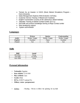  Trained As an Investor in S.M.S (Stock Market Simulation) Program -
Cairo University
 Sales Management Diploma With Dr.Ibrahim Al-Fekky
 Customer Service Training in Mobinil and Vodafone
 English Conversation Course at I.B.I (Instructive British Institute)
 Telesales Training at Global Contact Center (G.C.C)
 Soft skills and product knowledge training at Raya Contact center
 Web developing support
 System administrator
Languages
Written Spoken Understanding
Arabic Mother Tongue Mother Tongue Mother Tongue
English Excellent Fluent Excellent
French Fair Fair Fair
Skills
Skill Level
MS Office Strong
Soft Skills Excellent
Sales Skills strong
Personal information
• Nationality: Egyptian
• Date of Birth: 13/10/1989
• Place of Birth: Cairo
• Gender: Male
• ID No.:0100271 national No.
• Military status : postponement
• Hobbies : Reading – Movies to follow the updating for my field
 