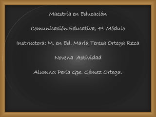 Maestría en Educación
Comunicación Educativa, 4º. Módulo
Instructora: M. en Ed. María Teresa Ortega Reza
Novena Actividad
Alumno: Perla Gpe. Gómez Ortega.
 