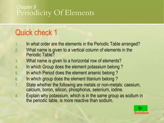 Quick check 1
1. In what order are the elements in the Periodic Table arranged?
2. What name is given to a vertical column of elements in the
Periodic Table?
3. What name is given to a horizontal row of elements?
4. In which Group does the element potassium belong ?
5. In which Period does the element arsenic belong ?
6. In which group does the element titanium belong ?
7. State whether the following are metals or non-metals: caesium,
calcium, boron, silicon, phosphorus, selenium, iodine.
8. Explain why potassium, which is in the same group as sodium in
the periodic table, is more reactive than sodium.
Solution
Chapter 9
Periodicity Of Elements
 