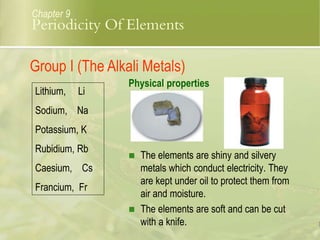  The elements are shiny and silvery
metals which conduct electricity. They
are kept under oil to protect them from
air and moisture.
 The elements are soft and can be cut
with a knife.
Lithium, Li
Sodium, Na
Potassium, K
Rubidium, Rb
Caesium, Cs
Francium, Fr
Physical properties
Group I (The Alkali Metals)
Chapter 9
Periodicity Of Elements
 