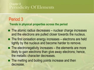  The atomic radius decreases – nuclear charge increases
and the electrons are pulled closer towards the nucleus.
 The first ionisation energy increases – electrons are held
tightly by the nucleus and become harder to remove.
 The electronegativity increases – the elements are more
likely to gain electrons than give away electrons; hence,
the metallic character decreases.
 The melting and boiling points increase and then
decrease.
Chapter 9
Period 3
Trends in physical properties across the period
Periodicity Of Elements
 