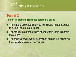  The nature of oxides changes from basic (metal oxides)
to acidic (non-metal oxides).
 The structures of the oxides change from ionic to simple
molecular.
 The reactivity with water decreases across the period as
the metallic character decreases.
Chapter 9
Period 3
Trends in chemical properties across the period
Periodicity Of Elements
 