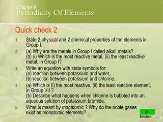 1. State 2 physical and 2 chemical properties of the elements in
Group I.
2. (a) Why are the metals in Group I called alkali metals?
(b) (i) Which is the most reactive metal, (ii) the least reactive
metal, in Group I?
3. Write an equation with state symbols for:
(a) reaction between potassium and water,
(b) reaction between potassium and chlorine.
4. (a) Which is (i) the most reactive, (ii) the least reactive element,
in Group VII ?
(b) Describe what happens when chlorine is bubbled into an
aqueous solution of potassium bromide.
5. What is meant by monatomic ? Why do the noble gases
exist as monatomic elements?
Solution
Chapter 9
Quick check 2
Periodicity Of Elements
 