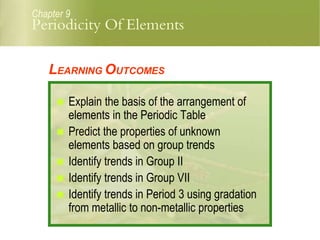 Periodicity Of Elements
Chapter 9
LEARNING OUTCOMES
 Explain the basis of the arrangement of
elements in the Periodic Table
 Predict the properties of unknown
elements based on group trends
 Identify trends in Group II
 Identify trends in Group VII
 Identify trends in Period 3 using gradation
from metallic to non-metallic properties
 