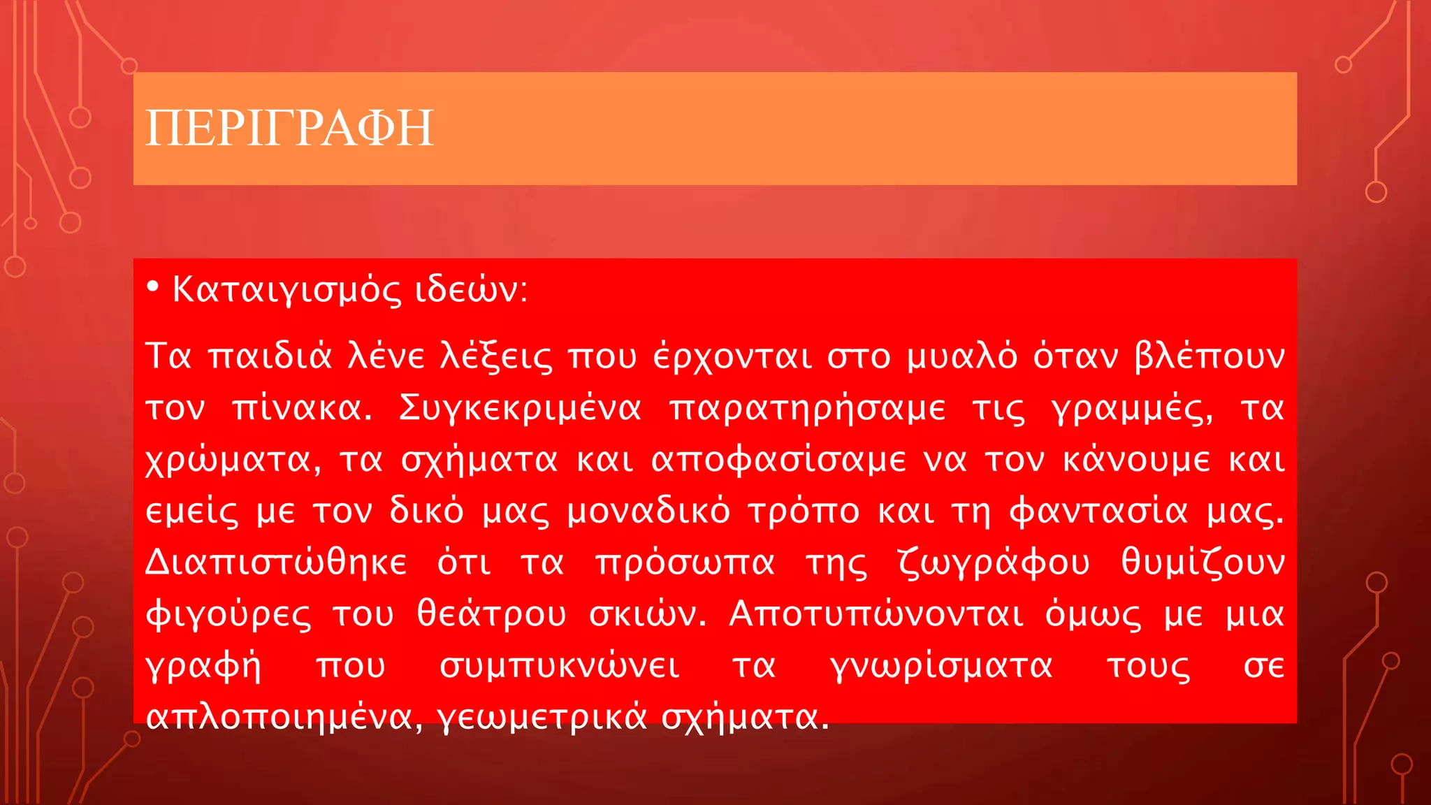 ΠΕΡΙΓΡΑΦΗ
• Καταιγισμός ιδεών:
Τα παιδιά λένε λέξεις που έρχονται στο μυαλό όταν βλέπουν
τον πίνακα. Συγκεκριμένα παρατηρήσαμε τις γραμμές, τα
χρώματα, τα σχήματα και αποφασίσαμε να τον κάνουμε και
εμείς με τον δικό μας μοναδικό τρόπο και τη φαντασία μας.
Διαπιστώθηκε ότι τα πρόσωπα της ζωγράφου θυμίζουν
φιγούρες του θεάτρου σκιών. Αποτυπώνονται όμως με μια
γραφή που συμπυκνώνει τα γνωρίσματα τους σε
απλοποιημένα, γεωμετρικά σχήματα.
 