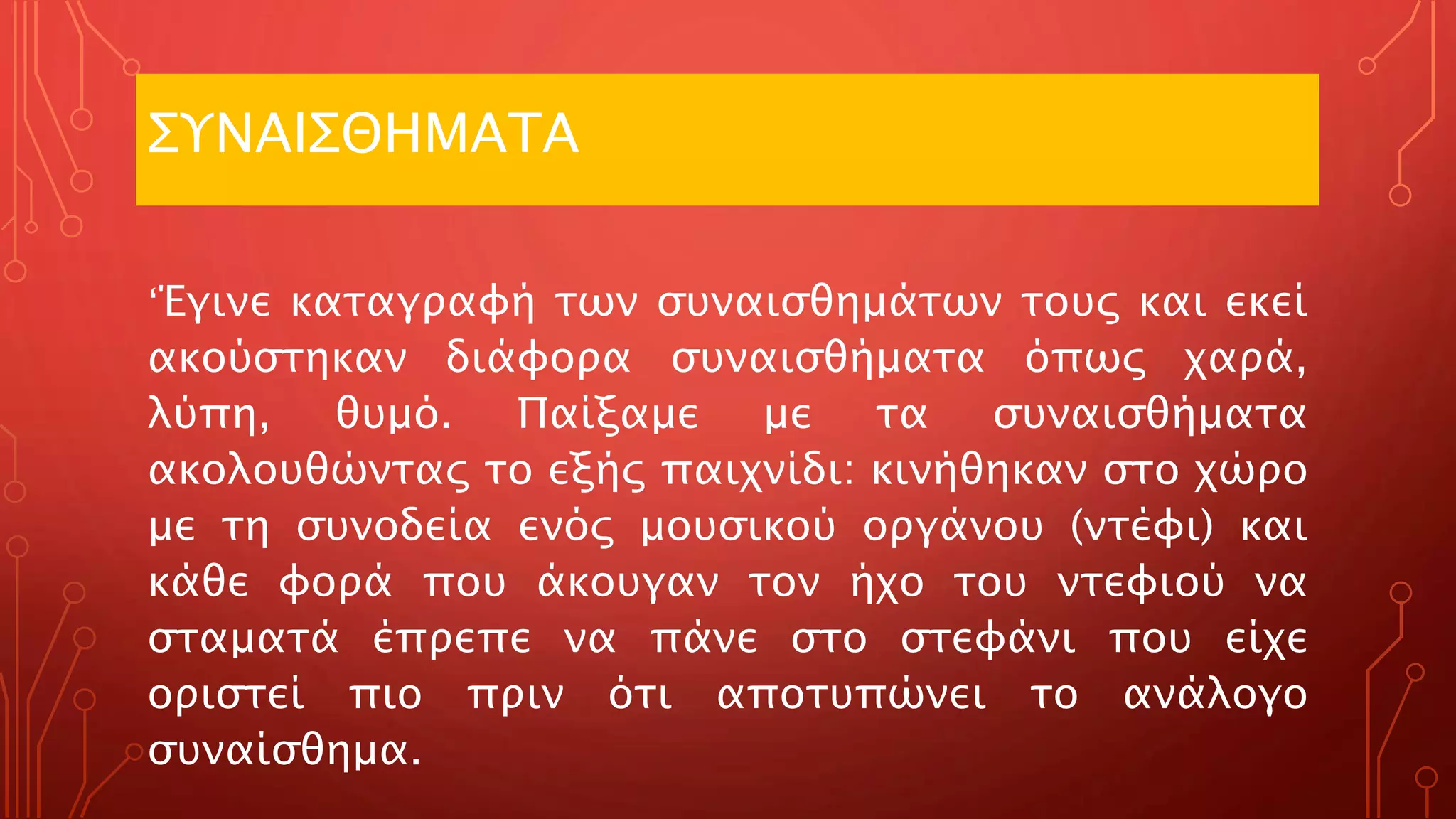 ΣΥΝΑΙΣΘΗΜΑΤΑ
‘Έγινε καταγραφή των συναισθημάτων τους και εκεί
ακούστηκαν διάφορα συναισθήματα όπως χαρά,
λύπη, θυμό. Παίξαμε με τα συναισθήματα
ακολουθώντας το εξής παιχνίδι: κινήθηκαν στο χώρο
με τη συνοδεία ενός μουσικού οργάνου (ντέφι) και
κάθε φορά που άκουγαν τον ήχο του ντεφιού να
σταματά έπρεπε να πάνε στο στεφάνι που είχε
οριστεί πιο πριν ότι αποτυπώνει το ανάλογο
συναίσθημα.
 