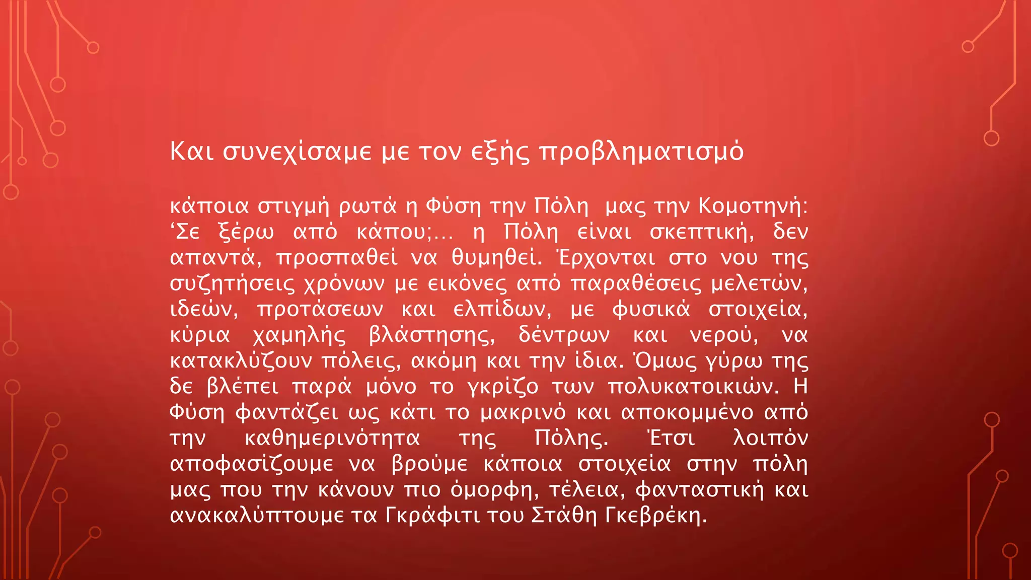 Και συνεχίσαμε με τον εξής προβληματισμό
κάποια στιγμή ρωτά η Φύση την Πόλη μας την Κομοτηνή:
‘Σε ξέρω από κάπου;… η Πόλη είναι σκεπτική, δεν
απαντά, προσπαθεί να θυμηθεί. Έρχονται στο νου της
συζητήσεις χρόνων με εικόνες από παραθέσεις μελετών,
ιδεών, προτάσεων και ελπίδων, με φυσικά στοιχεία,
κύρια χαμηλής βλάστησης, δέντρων και νερού, να
κατακλύζουν πόλεις, ακόμη και την ίδια. Όμως γύρω της
δε βλέπει παρά μόνο το γκρίζο των πολυκατοικιών. Η
Φύση φαντάζει ως κάτι το μακρινό και αποκομμένο από
την καθημερινότητα της Πόλης. Έτσι λοιπόν
αποφασίζουμε να βρούμε κάποια στοιχεία στην πόλη
μας που την κάνουν πιο όμορφη, τέλεια, φανταστική και
ανακαλύπτουμε τα Γκράφιτι του Στάθη Γκεβρέκη.
 