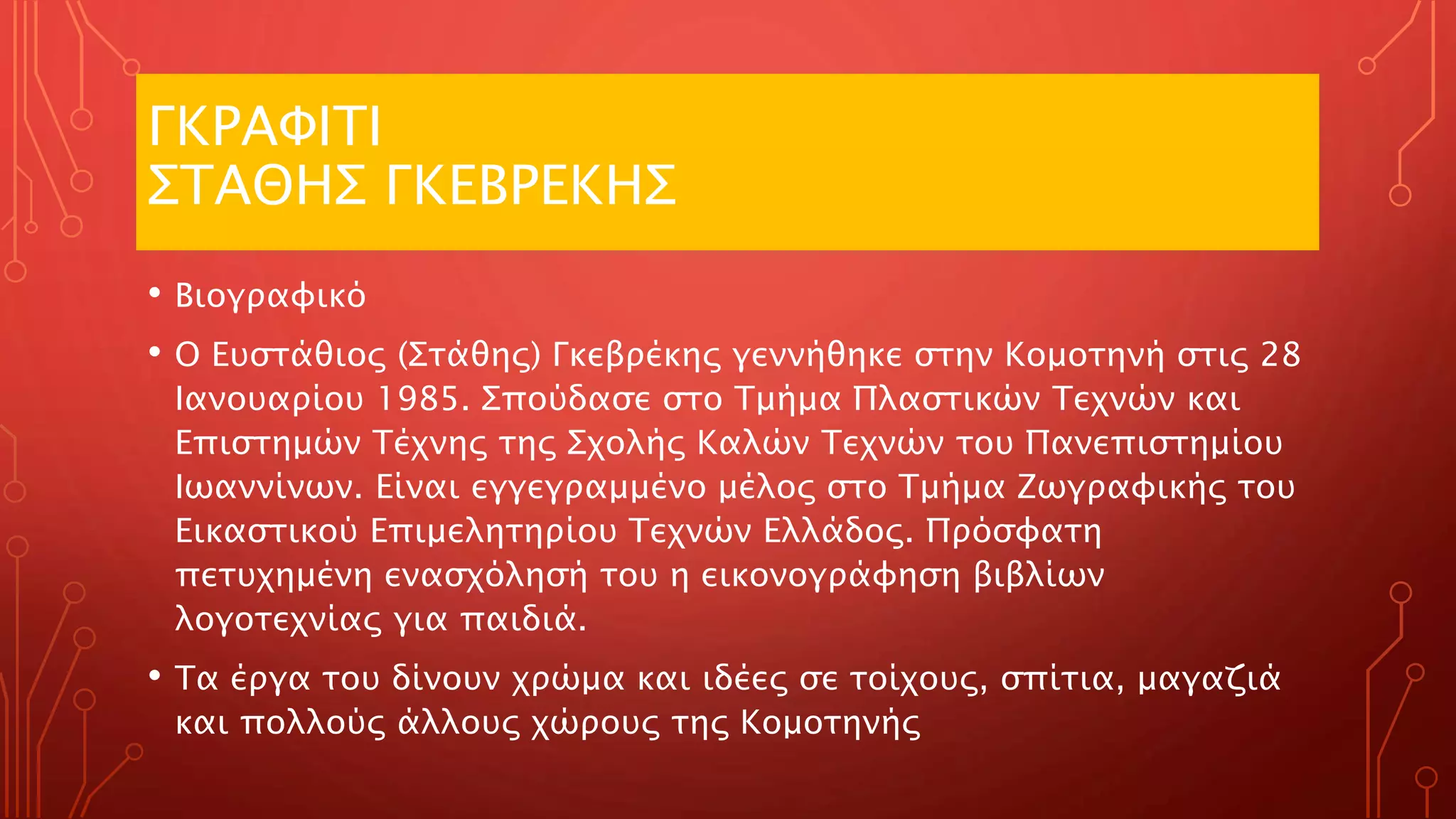 ΓΚΡΑΦΙΤΙ
ΣΤΑΘΗΣ ΓΚΕΒΡΕΚΗΣ
• Βιογραφικό
• Ο Ευστάθιος (Στάθης) Γκεβρέκης γεννήθηκε στην Κομοτηνή στις 28
Ιανουαρίου 1985. Σπούδασε στο Τμήμα Πλαστικών Τεχνών και
Επιστημών Τέχνης της Σχολής Καλών Τεχνών του Πανεπιστημίου
Ιωαννίνων. Είναι εγγεγραμμένο μέλος στο Τμήμα Ζωγραφικής του
Εικαστικού Επιμελητηρίου Τεχνών Ελλάδος. Πρόσφατη
πετυχημένη ενασχόλησή του η εικονογράφηση βιβλίων
λογοτεχνίας για παιδιά.
• Τα έργα του δίνουν χρώμα και ιδέες σε τοίχους, σπίτια, μαγαζιά
και πολλούς άλλους χώρους της Κομοτηνής
 