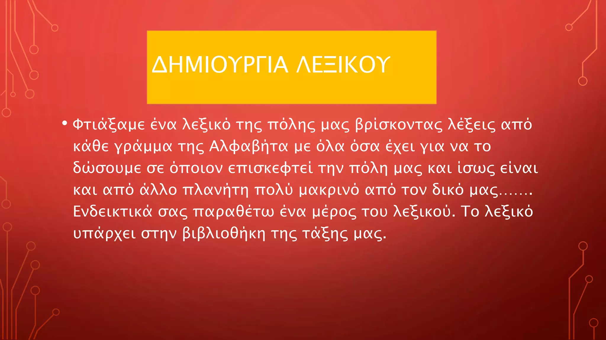 ΔΗΜΙΟΥΡΓΙΑ ΛΕΞΙΚΟΥ
• Φτιάξαμε ένα λεξικό της πόλης μας βρίσκοντας λέξεις από
κάθε γράμμα της Αλφαβήτα με όλα όσα έχει για να το
δώσουμε σε όποιον επισκεφτεί την πόλη μας και ίσως είναι
και από άλλο πλανήτη πολύ μακρινό από τον δικό μας…….
Ενδεικτικά σας παραθέτω ένα μέρος του λεξικού. Το λεξικό
υπάρχει στην βιβλιοθήκη της τάξης μας.
 