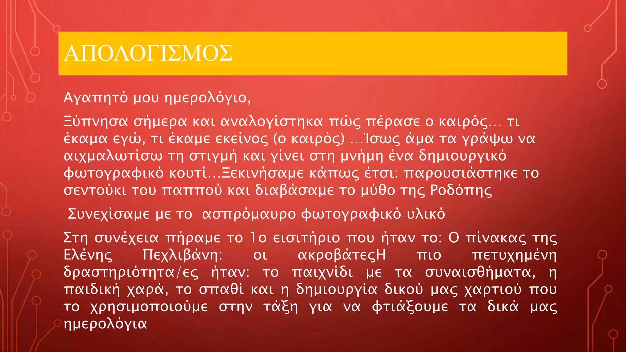 ΑΠΟΛΟΓΙΣΜΟΣ
Αγαπητό μου ημερολόγιο,
Ξύπνησα σήμερα και αναλογίστηκα πώς πέρασε ο καιρός… τι
έκαμα εγώ, τι έκαμε εκείνος (ο καιρός) …Ίσως άμα τα γράψω να
αιχμαλωτίσω τη στιγμή και γίνει στη μνήμη ένα δημιουργικό
φωτογραφικό κουτί…Ξεκινήσαμε κάπως έτσι: παρουσιάστηκε το
σεντούκι του παππού και διαβάσαμε το μύθο της Ροδόπης
Συνεχίσαμε με το ασπρόμαυρο φωτογραφικό υλικό
Στη συνέχεια πήραμε το 1ο εισιτήριο που ήταν το: Ο πίνακας της
Ελένης Πεχλιβάνη: οι ακροβάτεςΗ πιο πετυχημένη
δραστηριότητα/ες ήταν: το παιχνίδι με τα συναισθήματα, η
παιδική χαρά, το σπαθί και η δημιουργία δικού μας χαρτιού που
το χρησιμοποιούμε στην τάξη για να φτιάξουμε τα δικά μας
ημερολόγια
 