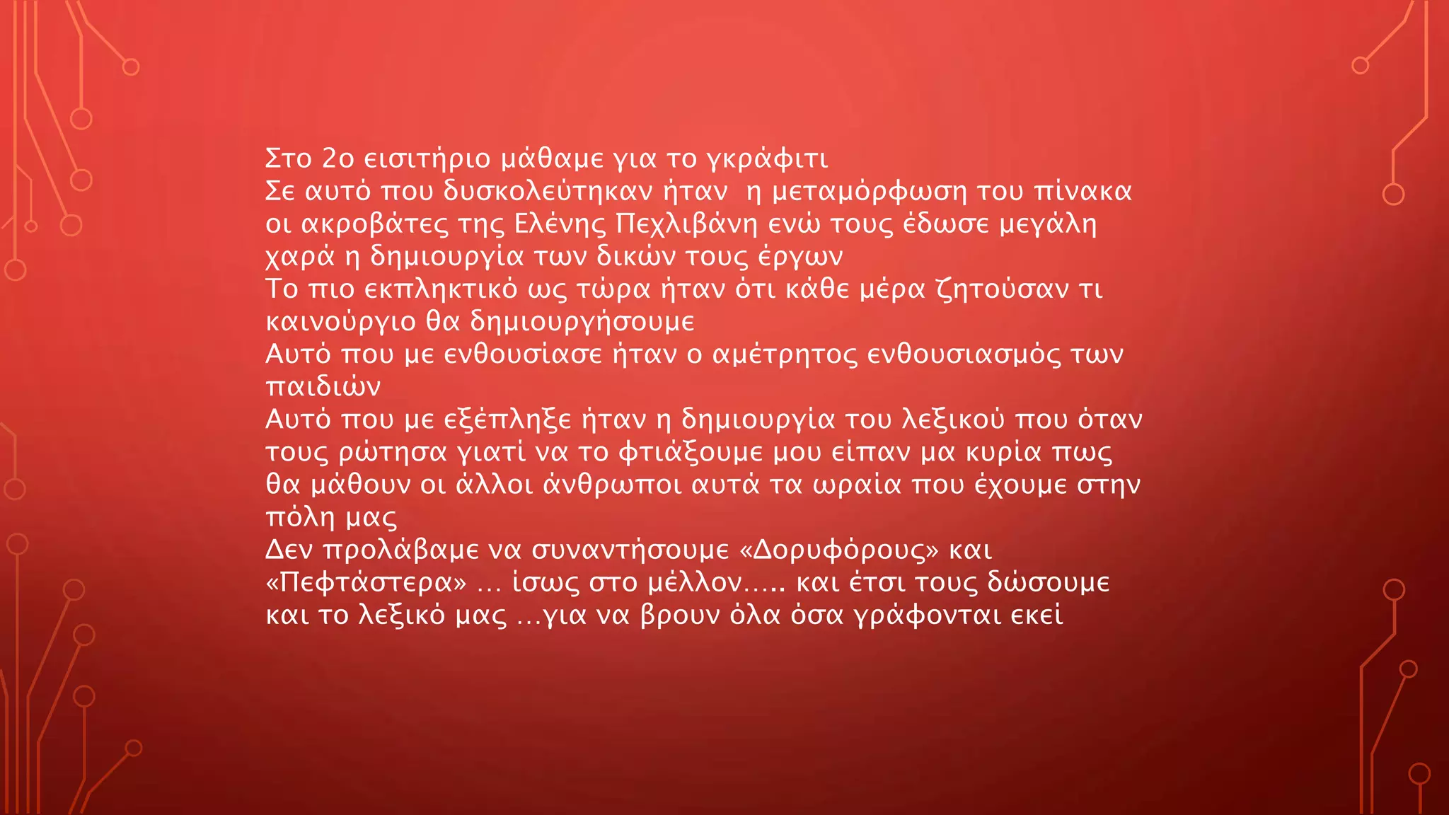 Στο 2ο εισιτήριο μάθαμε για το γκράφιτι
Σε αυτό που δυσκολεύτηκαν ήταν η μεταμόρφωση του πίνακα
οι ακροβάτες της Ελένης Πεχλιβάνη ενώ τους έδωσε μεγάλη
χαρά η δημιουργία των δικών τους έργων
Το πιο εκπληκτικό ως τώρα ήταν ότι κάθε μέρα ζητούσαν τι
καινούργιο θα δημιουργήσουμε
Αυτό που με ενθουσίασε ήταν ο αμέτρητος ενθουσιασμός των
παιδιών
Αυτό που με εξέπληξε ήταν η δημιουργία του λεξικού που όταν
τους ρώτησα γιατί να το φτιάξουμε μου είπαν μα κυρία πως
θα μάθουν οι άλλοι άνθρωποι αυτά τα ωραία που έχουμε στην
πόλη μας
Δεν προλάβαμε να συναντήσουμε «Δορυφόρους» και
«Πεφτάστερα» … ίσως στο μέλλον….. και έτσι τους δώσουμε
και το λεξικό μας …για να βρουν όλα όσα γράφονται εκεί
 
