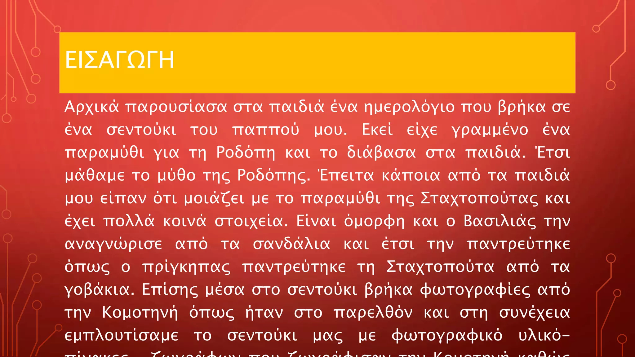 ΕΙΣΑΓΩΓΗ
Αρχικά παρουσίασα στα παιδιά ένα ημερολόγιο που βρήκα σε
ένα σεντούκι του παππού μου. Εκεί είχε γραμμένο ένα
παραμύθι για τη Ροδόπη και το διάβασα στα παιδιά. Έτσι
μάθαμε το μύθο της Ροδόπης. Έπειτα κάποια από τα παιδιά
μου είπαν ότι μοιάζει με το παραμύθι της Σταχτοπούτας και
έχει πολλά κοινά στοιχεία. Είναι όμορφη και ο Βασιλιάς την
αναγνώρισε από τα σανδάλια και έτσι την παντρεύτηκε
όπως ο πρίγκηπας παντρεύτηκε τη Σταχτοπούτα από τα
γοβάκια. Επίσης μέσα στο σεντούκι βρήκα φωτογραφίες από
την Κομοτηνή όπως ήταν στο παρελθόν και στη συνέχεια
εμπλουτίσαμε το σεντούκι μας με φωτογραφικό υλικό-
 
