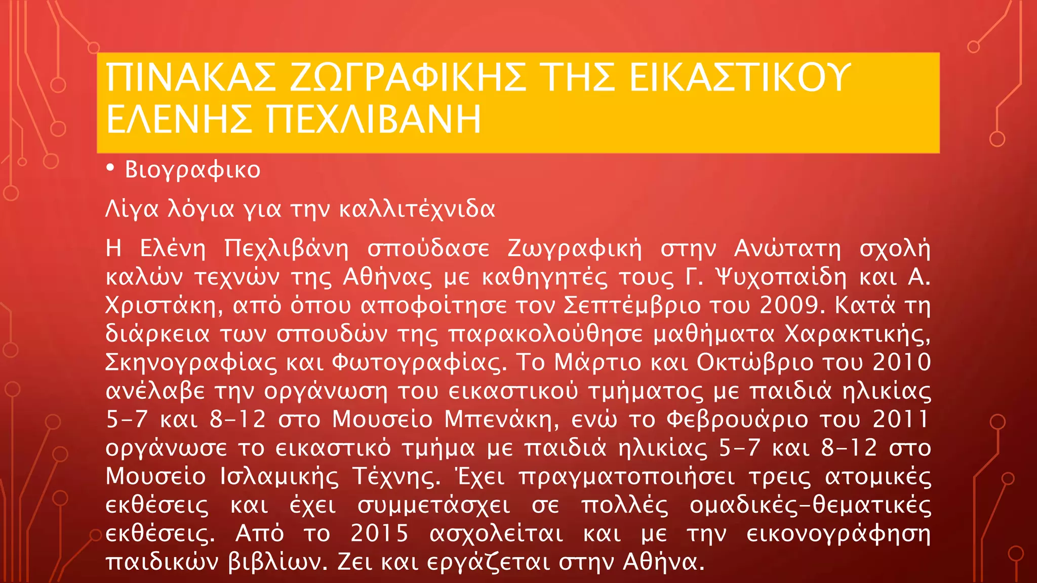 ΠΙΝΑΚΑΣ ΖΩΓΡΑΦΙΚΗΣ ΤΗΣ ΕΙΚΑΣΤΙΚΟΥ
ΕΛΕΝΗΣ ΠΕΧΛΙΒΑΝΗ
• Βιογραφικο
Λίγα λόγια για την καλλιτέχνιδα
Η Ελένη Πεχλιβάνη σπούδασε Ζωγραφική στην Ανώτατη σχολή
καλών τεχνών της Αθήνας με καθηγητές τους Γ. Ψυχοπαίδη και Α.
Χριστάκη, από όπου αποφοίτησε τον Σεπτέμβριο του 2009. Κατά τη
διάρκεια των σπουδών της παρακολούθησε μαθήματα Χαρακτικής,
Σκηνογραφίας και Φωτογραφίας. Το Μάρτιο και Οκτώβριο του 2010
ανέλαβε την οργάνωση του εικαστικού τμήματος με παιδιά ηλικίας
5-7 και 8-12 στο Μουσείο Μπενάκη, ενώ το Φεβρουάριο του 2011
οργάνωσε το εικαστικό τμήμα με παιδιά ηλικίας 5-7 και 8-12 στο
Μουσείο Ισλαμικής Τέχνης. Έχει πραγματοποιήσει τρεις ατομικές
εκθέσεις και έχει συμμετάσχει σε πολλές ομαδικές-θεματικές
εκθέσεις. Από το 2015 ασχολείται και με την εικονογράφηση
παιδικών βιβλίων. Ζει και εργάζεται στην Αθήνα.
 