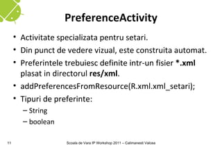 PreferenceActivity
     • Activitate specializata pentru setari.
     • Din punct de vedere vizual, este construita automat.
     • Preferintele trebuiesc definite intr-un fisier *.xml
       plasat in directorul res/xml.
     • addPreferencesFromResource(R.xml.xml_setari);
     • Tipuri de preferinte:
       – String
       – boolean

11                 Scoala de Vara IP Workshop 2011 – Calimanesti Valcea
 