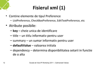 Fisierul xml (1)
     • Contine elemente de tipul Preference
        – ListPreference, CheckBoxPreference, EditTextPreference, etc
     • Atribute posibile:
        – key – cheie unica de identificare
        – title – un titlu informativ pentru user
        – summary – un sumar informativ pentru user
        – defaultValue – valoarea initiala
        – dependency – determina disponibilitatea setarii in functie
          de o alta

12                     Scoala de Vara IP Workshop 2011 – Calimanesti Valcea
 