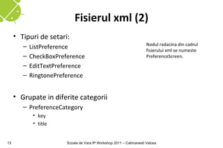 Fisierul xml (2)
     • Tipuri de setari:
                                                                      Nodul radacina din cadrul
        –   ListPreference                                            fisierului xml se numeste
        –   CheckBoxPreference                                        PreferenceScreen.
        –   EditTextPreference
        –   RingtonePreference


     • Grupate in diferite categorii
        – PreferenceCategory
             • key
             • title


13                      Scoala de Vara IP Workshop 2011 – Calimanesti Valcea
 