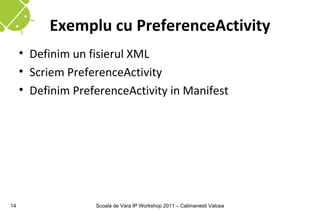 Exemplu cu PreferenceActivity
     • Definim un fisierul XML
     • Scriem PreferenceActivity
     • Definim PreferenceActivity in Manifest




14                 Scoala de Vara IP Workshop 2011 – Calimanesti Valcea
 