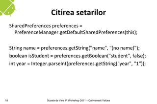 Citirea setarilor
     SharedPreferences preferences =
       PreferenceManager.getDefaultSharedPreferences(this);

     String name = preferences.getString("name", "(no name)");
     boolean isStudent = preferences.getBoolean("student", false);
     int year = Integer.parseInt(preferences.getString("year", "1"));




18                    Scoala de Vara IP Workshop 2011 – Calimanesti Valcea
 