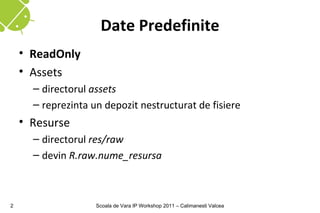 Date Predefinite
    • ReadOnly
    • Assets
      – directorul assets
      – reprezinta un depozit nestructurat de fisiere
    • Resurse
      – directorul res/raw
      – devin R.raw.nume_resursa



2                   Scoala de Vara IP Workshop 2011 – Calimanesti Valcea
 